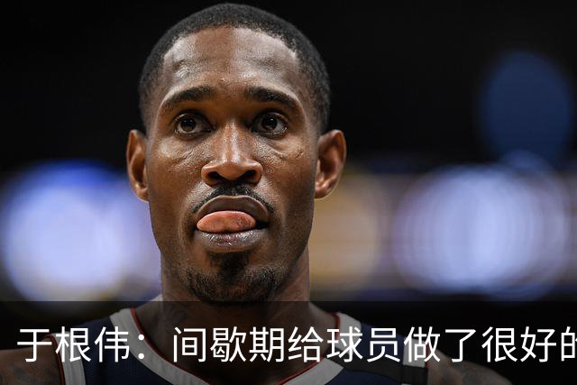 于根伟：间歇期给球员做了很好的恢复调整，全队上下要统一思想