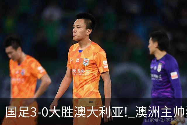 国足3-0大胜澳大利亚! 澳洲主帅狂赞中国队一人, 他撑起男足的未来
